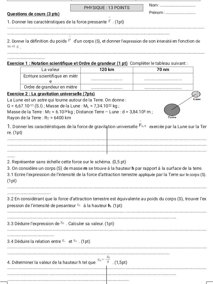 PHYSIQUE : 13 POINTS Nom:_
Questions de cours (3 pts) Prénom :_
1. Donner les caractéristiques de la force pressante vector F. (1pt)
_
_
2. Donner la définition du poids P d'un corps (S), et donner l'expression de son intensité en fonction de
m et g .
_
_
Exercice 1 : Notation scientifique et Ordre de grandeur (1 pt) Compléter le tableau suivant :
Exercice 2 : La gravitation universelle (7pts)
La Lune est un astre qui tourne autour de la Terre. On donne : Lune
G=6,67.10^(-11)(S.I); Masse dela Lune : M_L=7,34.10^(22)kg
Masse de la Terre : M_T=6.10^(24)kg; Distance Terre - Lune : d=3,84.10^8m; Terre
Rayon de la Terre : R_T=6400km
1. Donner les caractéristiques de la force de gravitation universelle F_L/T exercée par la Lune sur la Ter
re. (1pt)
_
_
_
_
2. Représenter sans échelle cette force sur le schéma. (0,5 pt)
3. On considère un corps (S) de masse m se trouve à la hauteur h par rapport à la surface de la terre.
3.1 Ecrire l'expression de l'intensité de la force d'attraction terrestre appliquée par la Terre sur le corps (S).
(1pt)
_
_
3.2 En considérant que la force d'attraction terrestre est équivalente au poids du corps (S), trouver l'ex
pression de l'intensité de pesanteur g_h à la hauteur h. (1 pt)
_
_
3.3 Déduire l'expression de g_0. Calculer sa valeur. (1pt)
_
_
3.4 Déduire la relation entre g_1 et^(g_0)· (1pt)
_
_
_
4. Déterminer la valeur de la hauteur h tel que g_h=frac g_39.(1,5pt)
_
_