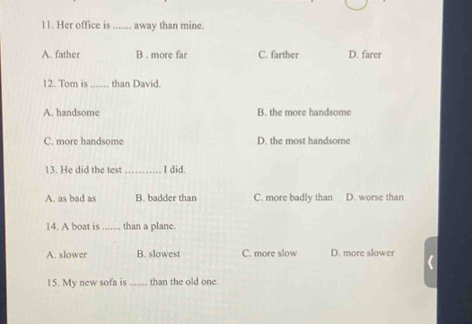 Her office is_ away than mine.
A. father B . more far C. farther D. farer
12. Tom is _than David.
A. handsome B. the more handsome
C. more handsome D. the most handsome
13. He did the test _I did.
A. as bad as B. badder than C. more badly than D. worse than
14. A boat is_ than a plane.
A. slower B. slowest C. more slow D. more slower
15. My new sofa is_ than the old one.