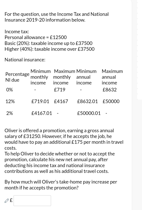 For the question, use the Income Tax and National 
Insurance 2019-20 information below. 
Income tax: 
Personal allowance =£12500
Basic (20%): taxable income up to £37500
Higher (40%): taxable income over £37500
National insurance: 
Minimum Maximum Minimum Maximum 
Percentage monthly monthly annual annual 
NI due income income income income
0%. £719 - £8632
12% £719.01 £4167 £8632.01 £50000
2% £4167.01 - £50000.01 - 
Oliver is offered a promotion, earning a gross annual 
salary of £31250. However, if he accepts the job, he 
would have to pay an additional £175 per month in travel 
costs. 
To help Oliver to decide whether or not to accept the 
promotion, calculate his new net annual pay, after 
deducting his income tax and national insurance 
contributions as well as his additional travel costs. 
By how much will Oliver's take-home pay increase per 
month if he accepts the promotion?
£ □