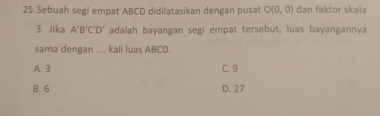 Sebuah segi empat ABCD didilatasikan dengan pusat O(0,0) dan faktor skala
3. Jika A'B'C'D' adalah bayangan segi empat tersebut, luas bayangannya
sama dengan .... kali luas ABCD.
A. 3 C. 9
B. 6 D. 27