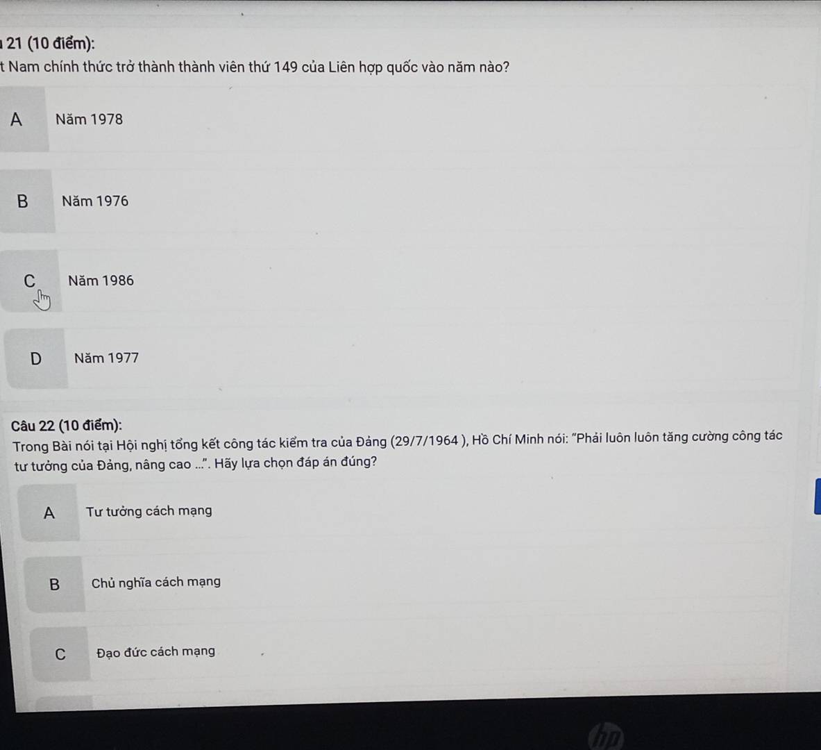 21 (10 điểm):
t Nam chính thức trở thành thành viên thứ 149 của Liên hợp quốc vào năm nào?
A Năm 1978
B Năm 1976
C Năm 1986
D Năm 1977
Câu 22 (10 điểm):
Trong Bài nói tại Hội nghị tổng kết công tác kiểm tra của Đảng (29/7/1964 ), Hồ Chí Minh nói: "Phải luôn luôn tăng cường công tác
tư tưởng của Đảng, nâng cao ...'. Hãy lựa chọn đáp án đúng?
A Tư tưởng cách mạng
B Chủ nghĩa cách mạng
C Đạo đức cách mạng