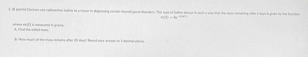 Doctors use radioactive iodine as a tracer in diagnosing certain thyroid gland disorders. This type of lodine decays in such a way that the mass remaining after & days is given by the function
m(t)=6e^(-0.087t)
where m(t) is measured in grams. 
A. Find the initial mass. 
B. How much of the mass remains after 20 days? Round your answer to 3 decimal places.