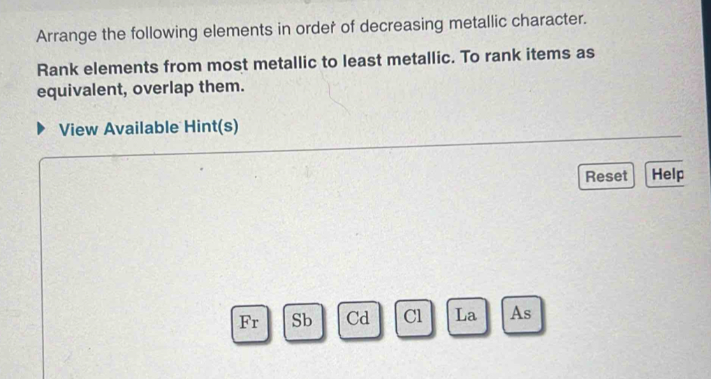 Arrange the following elements in order of decreasing metallic character. 
Rank elements from most metallic to least metallic. To rank items as 
equivalent, overlap them. 
View Available Hint(s) 
Reset Help 
Fr Sb Cd Cl La As