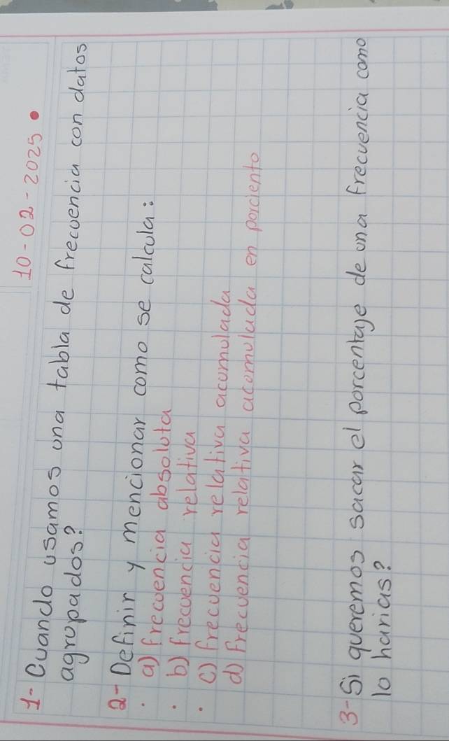 10-02-2025 
1- Cuando usamos ona tabla de frecoencia con datos
agropados?
a- Definir y mencionar como se calcula:
a) frecoencia absolota
b) frecoencia relativa
c) frecuencia relativa acomolada
d Frecuencia relativa acomuluda en porcente
3- Si queremos sacar el porcentage de ona frecvencia cano
10 harias?