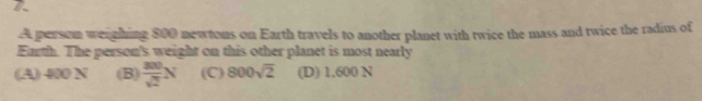 A persom weighing 800 newtons on Earth travels to another planet with twice the mass and twice the radius of
Eurth. The person's weight on this other planet is most nearly
(A) 400 N (B)  200/sqrt(2) N (C) 800sqrt(2) (D) 1.600 N