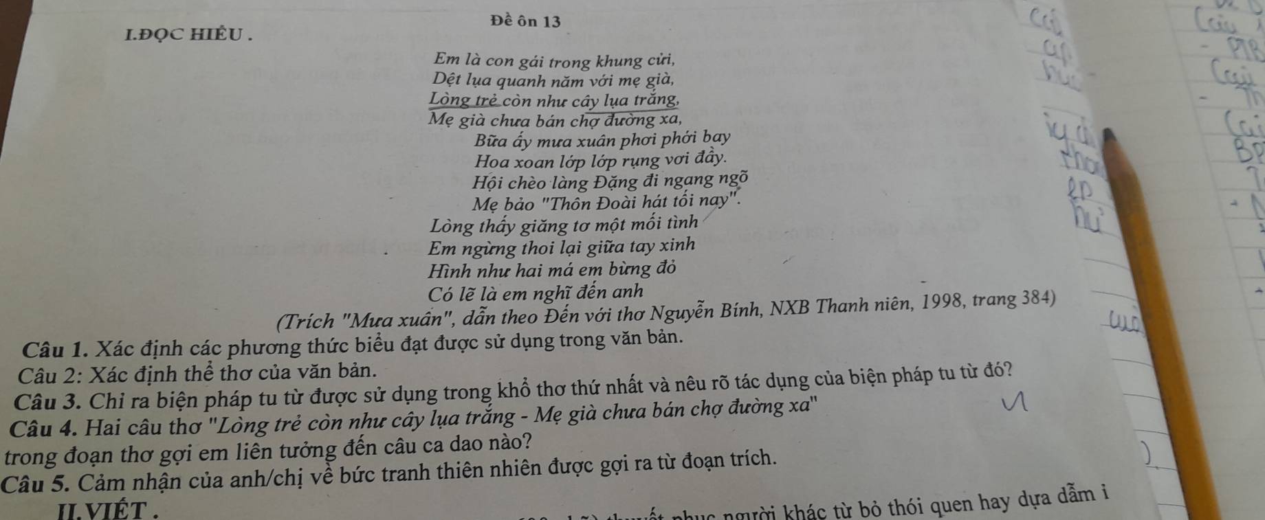 Đề ôn 13 
I.ĐQC HIÊU . 
Em là con gái trong khung cửi, 
Dệt lụa quanh năm với mẹ già, 
Lòng trẻ còn như cây lụa trăng, 
Mẹ già chưa bán chợ đường xa, 
Bữa ấy mưa xuân phơi phới bay 
Hoa xoan lớp lớp rụng vơi đầy. 
Hội chèo làng Đặng đi ngang ngõ 
Mẹ bảo "Thồn Đoài hát tối nay". 
Lòng thấy giăng tơ một mối tình 
Em ngừng thoi lại giữa tay xinh 
Hình như hai má em bừng đỏ 
Có lẽ là em nghĩ đến anh 
(Trích "Mưa xuân", dẫn theo Đến với thơ Nguyễn Bính, NXB Thanh niên, 1998, trang 384) 
Câu 1. Xác định các phương thức biểu đạt được sử dụng trong văn bản. 
Câu 2: Xác định thể thơ của văn bản. 
Câu 3. Chỉ ra biện pháp tu từ được sử dụng trong khổ thơ thứ nhất và nêu rõ tác dụng của biện pháp tu từ đó? 
Câu 4. Hai câu thơ ''Lòng trẻ còn như cây lụa trắng - Mẹ già chưa bán chợ đường xa'' 
trong đoạn thơ gợi em liên tưởng đến câu ca dao nào? 
Câu 5. Cảm nhận của anh/chị về bức tranh thiên nhiên được gợi ra từ đoạn trích. 
II.VIÉT . nhục người khác từ bỏ thói quen hay dựa dẫm i