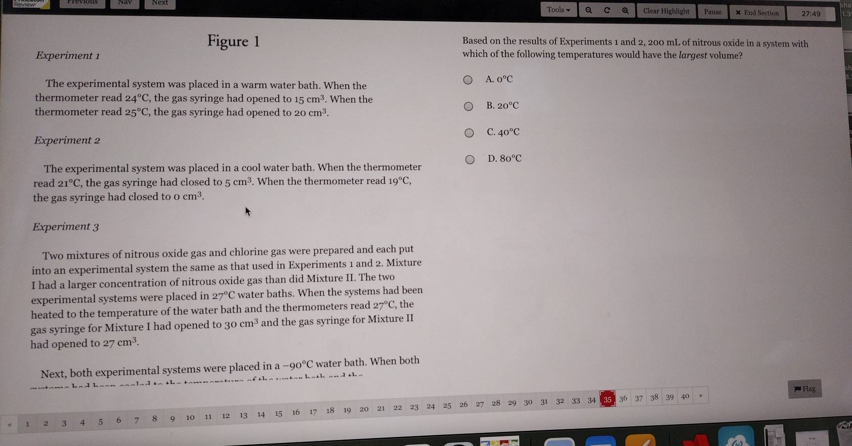 Next
Tools Q C Q Clear Highlight Pause × End Section 27:49 
Figure 1 Based on the results of Experiments 1 and 2, 200 mL of nitrous oxide in a system with
Experiment 1 which of the following temperatures would have the largest volume?
The experimental system was placed in a warm water bath. When the
A. 0°C
thermometer read 24°C , the gas syringe had opened to 15cm^3. When the
B. 20°C
thermometer read 25°C , the gas syringe had opened to 20cm^3.
C. 40°C
Experiment 2
D. 80°C
The experimental system was placed in a cool water bath. When the thermometer
read 21°C , the gas syringe had closed to 5 cm^3. When the thermometer read 19°C, 
the gas syringe had closed to o cm^3. 
Experiment 3
Two mixtures of nitrous oxide gas and chlorine gas were prepared and each put
into an experimental system the same as that used in Experiments 1 and 2. Mixture
I had a larger concentration of nitrous oxide gas than did Mixture II. The two
experimental systems were placed in 27°C water baths. When the systems had been
heated to the temperature of the water bath and the thermometers read 27°C, , the
gas syringe for Mixture I had opened to 30 cm^3 and the gas syringe for Mixture II
had opened to 27 cm^3. 
Next, both experimental systems were placed in a -90°C water bath. When both
* Flag
21 22 23 24 25 26 27 28 29 30 31 32 33 34 35 36 37 38 39 40
1 2 3 4 5 6 7 8 9 10 11 12 13 14 15 16 17 18 19 20
