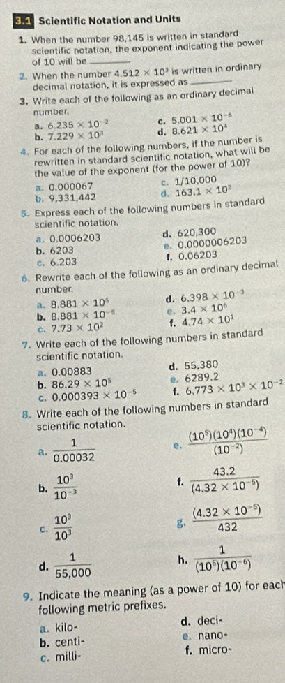 Scientific Notation and Units
1. When the number 98,145 is written in standard
scientific notation, the exponent indicating the power
of 10 will be_
2. When the number 4.512* 10^3 is written in ordinary
decimal notation, it is expressed as_
3. Write each of the following as an ordinary decimal
number.
a. 6.235* 10^(-2) c. 5.001* 10^(-6)
b. 7.229* 10^3 d. 8.621* 10^4
4. For each of the following numbers, if the number is
rewritten in standard scientific notation, what will be
the value of the exponent (for the power of 10)?
a. 0.000067 c. 1/10,000
b. 9,331,442 d. 163.1* 10^2
5. Express each of the following numbers in standard
scientific notation.
a. 0.0006203 d. 620,300
b. 6203 e. 0.0000006203
c. 6.203 f. 0.06203
6. Rewrite each of the following as an ordinary decimal
number.
a. 8.881* 10^5 d. 6.398* 10^(-3)
b. 8.881* 10^(-5) e. 3.4* 10^6
c. 7.73* 10^2 f. 4.74* 10^1
7. Write each of the following numbers in standard
scientific notation.
a. 0.00883 d. 55,380
b. 86.29* 10^5 e. 6289.2
c. 0.000393* 10^(-5) f. 6.773* 10^3* 10^(-2)
8. Write each of the following numbers in standard
scientific notation.
a.  1/0.00032  e.  ((10^5)(10^4)(10^(-4)))/(10^(-2)) 
b.  10^3/10^(-3) 
f.  (43.2)/(4.32* 10^(-5)) 
C.  10^3/10^3 
g,  ((4.32* 10^(-5)))/432 
d.  1/55,000 
h.  1/(10^5)(10^(-6)) 
9. Indicate the meaning (as a power of 10) for each
following metric prefixes.
a. kilo- d. deci-
b. centi- e. nano-
c. milli- f. micro-