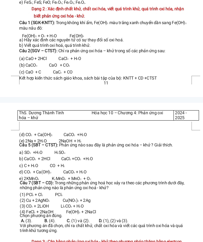 FeS₂; FeS; FeO; Fe₂O₃; Fe₃O₄; Fe«Oy.
Dạng 2 : Xác định chất khử, chất oxi hóa, viết quá trình khử, quá trình oxi hóa, nhận
biết phản ứng oxi hóa - khử.
Câu 1 (SGK-KNTT): Trong không khí ẩm, Fe(OH) 2  màu trắng xanh chuyển dần sang Fe(OH)_3
màu nâu đỏ:
Fe(OH)_2+O_2+H_2O Fe(OH)_3
a) Hầy xác định các nguyên tử có sư thay đổi số oxi hoá
b) Viết quá trình oxi hoá, quá trình khử.
Câu 2(SGV- CT ST): Chỉ ra phản ứng oxi hóa - khử trong số các phản ứng sau:
(a) CaO+2HCl CaCl_2+H_2O
(b) CaCO_3CaO+CO_2
(c) CaO+C CaC_2+CO
Kết hợp kiến thức sách giáo khoa, sách bài tập của bộ: KNTT+CD+CTST
11
ThS. Dương Thành Tính   Hóa học 10 - Chương 4: Phản ứng oxi 2024 -
hóa - khử 2025
(d) CO_2+Ca(OH)_2 CaCO_3+H_2O
(e) 2Na+2H_2O 2NaOH+H_2
Câu 5(SBT-CTST) 0: Phản ứng nào sau đây là phản ứng oxi hóa - khử ? Giải thích.
a) SO_2+H_2O H₂SO₄
b) CaCO_3+2HCl CaCl_2+CO_2+H_2O
c) C+H_2O CO+H_2
d) CO_2+Ca(OH)_2 CaCO_3+H_2O
e) 2KMnO_4 K_2MnO_4+MnO_2+O_2
Câu 7(SBT-CD) 1: Trong những phản ứng hoá học xảy ra theo các phương trình dưới đây,
những phản ứng nào là phản ứng oxi hoá - khử?
(1) PCl_3+Cl_2 PCls
(2) Cu+2AgNO_3 Cu(NO_3)_2+2Ag
(3) CO_2+2LiOH Li_2CO_3+H_2O
(4) FeCl_2+2NaOH Fe(OH)_2+2NaCl
Chọn phương án đúng.
A.(3). B. (4). C.(1) và (2) D. (1), (2) và (3).
Với phương án đã chọn, chỉ ra chất khử, chất oxi hóa và viết các quá trình oxi hóa và quá
trình khử tương ứng.
Dong 2 : Côp hằng phảp ứng qxi hóo - khử thao phương phóp thăng bằng clestron