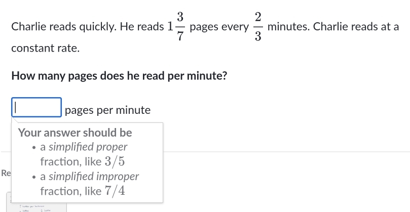 Charlie reads quickly. He reads 1 3/7  pages every  2/3  minutes. Charlie reads at a 
constant rate. 
How many pages does he read per minute? 
pages per minute
Your answer should be 
a simplified proper 
fraction, like 3/5
Re a simplified improper 
fraction, like 7/4