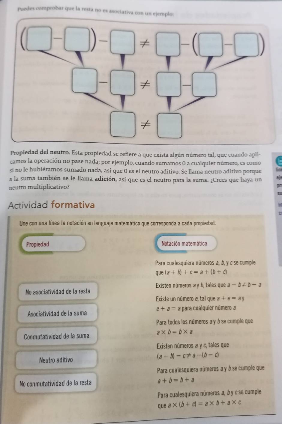 Puedes comprobar que la resta no es asociativa con un ej
Propiedad del neutro. Esta propiedad se refiere a que exista algún número tal, que cuando apli-
camos la operación no pase nada; por ejemplo, cuando sumamos 0 a cualquier número, es como
si no le hubiéramos sumado nada, así que 0 es el neutro aditivo. Se llama neutro aditivo porque in
a la suma también se le llama adición, así que es el neutro para la suma. ¿Crees que haya un
neutro multiplicativo?
Actividad formativa
Une con una línea la notación en lenguaje matemático que corresponda a cada propiedad.
Propiedad Notación matemática
Para cualesquiera números a, b, y c se cumple
que (a+b)+c=a+(b+c)
Existen números a y b, tales que a-b!= b-a
No asociatividad de la resta
Existe un número e, tal que a+e=ay
e+a= a para cualquier número a
Asociatividad de la suma
Para todos los números a y b se cumple que
a* b=b* a
Conmutatividad de la suma
Existen números a y c, tales que
Neutro aditivo
(a-b)-c!= a-(b-c)
Para cualesquiera números a y b se cumple que
No conmutatividad de la resta
a+b=b+a
Para cualesquiera números a, b y c se cumple
que a* (b+c)=a* b+a* c