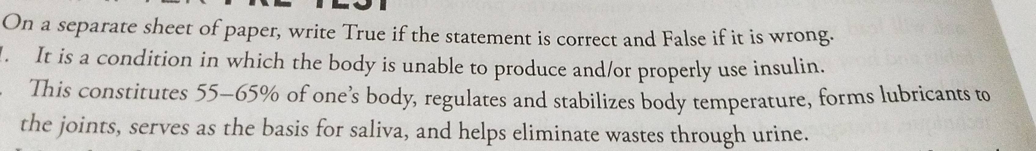 On a separate sheet of paper, write True if the statement is correct and False if it is wrong. 
. It is a condition in which the body is unable to produce and/or properly use insulin. 
This constitutes 55-65% of one’s body, regulates and stabilizes body temperature, forms lubricants to 
the joints, serves as the basis for saliva, and helps eliminate wastes through urine.