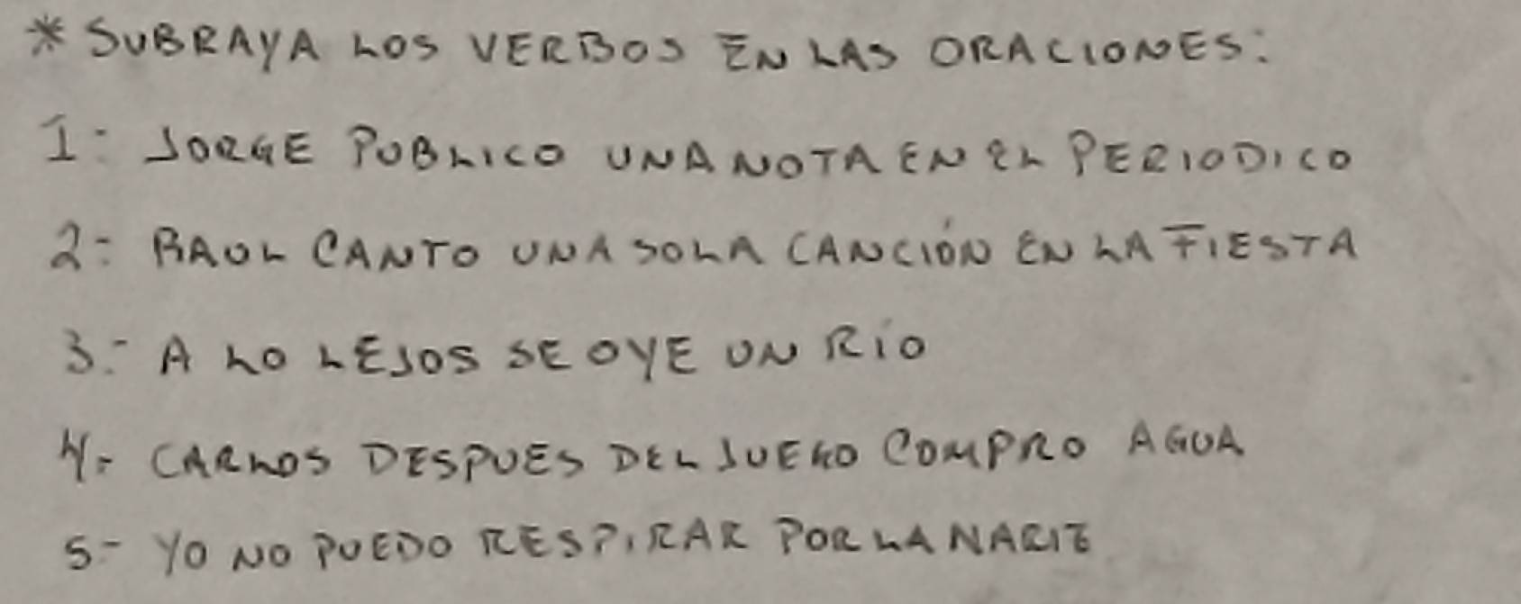 SUBRAYA LOS VERBOS ENLAS ORACIONES: 
I JORGE POBLICD UNANOTAENCL PEEIODICD 
3: BAOL CANTO UNA SOLA CANCION CNLATIESTA 
3: A LO LÊJOS SEOYE ON RIO 
N- CARNDS DESPUES DELSUEIO COMPRO AGUA 
5- YO NO POEDO KES?I RAR PORLANAEIE