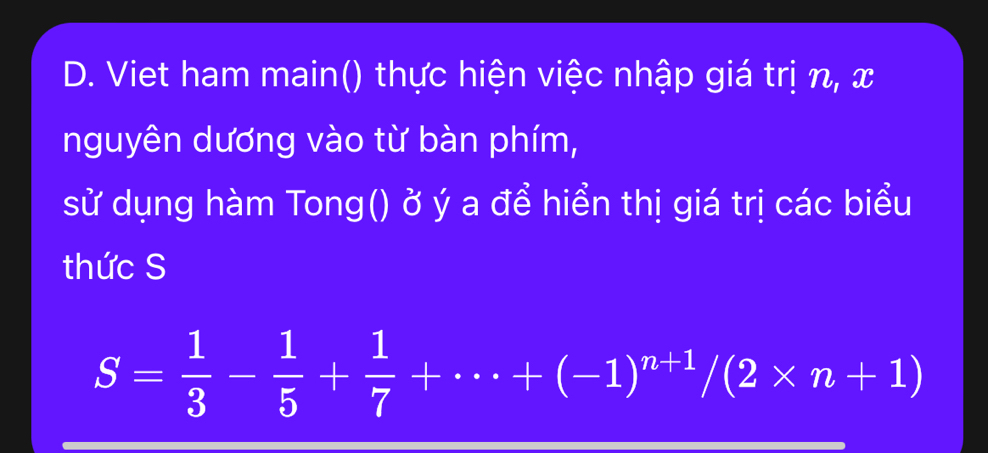 Viet ham main() thực hiện việc nhập giá trị n, x
nguyên dương vào từ bàn phím, 
sử dụng hàm Tong() ở ý a để hiển thị giá trị các biểu 
thức S
S= 1/3 - 1/5 + 1/7 +·s +(-1)^n+1/(2* n+1)