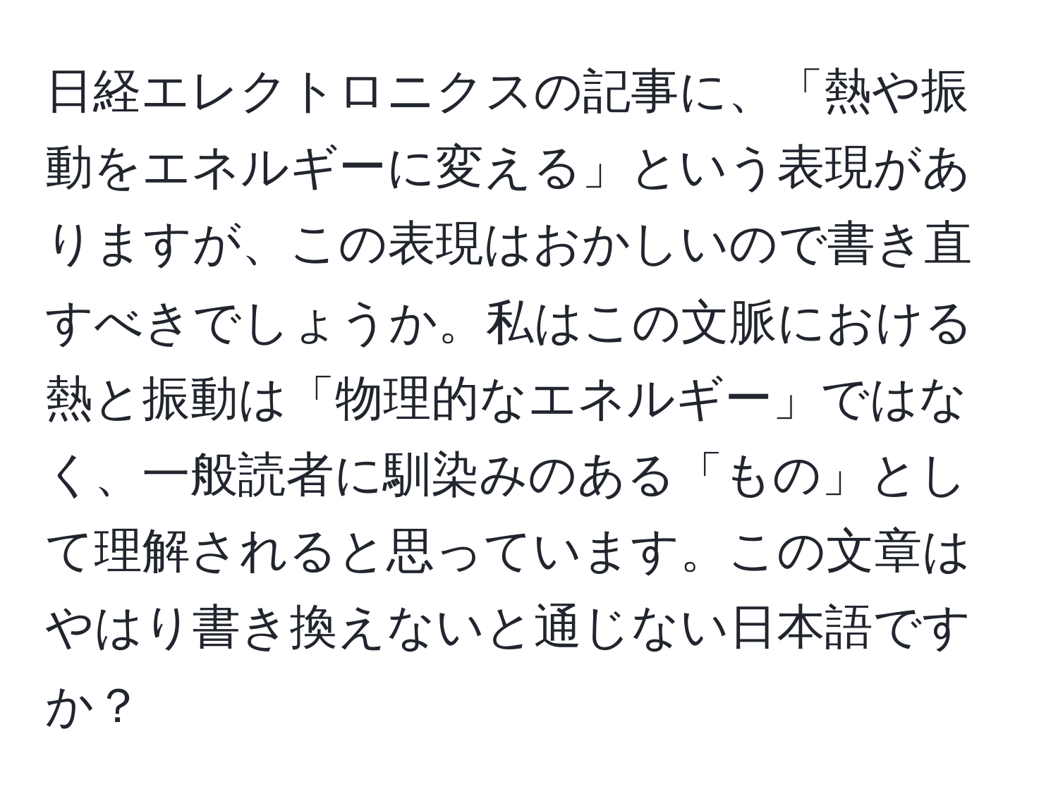 日経エレクトロニクスの記事に、「熱や振動をエネルギーに変える」という表現がありますが、この表現はおかしいので書き直すべきでしょうか。私はこの文脈における熱と振動は「物理的なエネルギー」ではなく、一般読者に馴染みのある「もの」として理解されると思っています。この文章はやはり書き換えないと通じない日本語ですか？