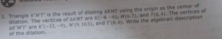Triangle K'M'T' is the result of dilating △ KMT using the origin as the center of 
dilation. The vertices of △ KMT are K(-8,-6), M(6,7) , and T(0,4). The vertices of
△ K'M'T' are K'(-12,-9), M'(9,10.5) , and T'(0,6). Write the algebraic description 
of the dilation.