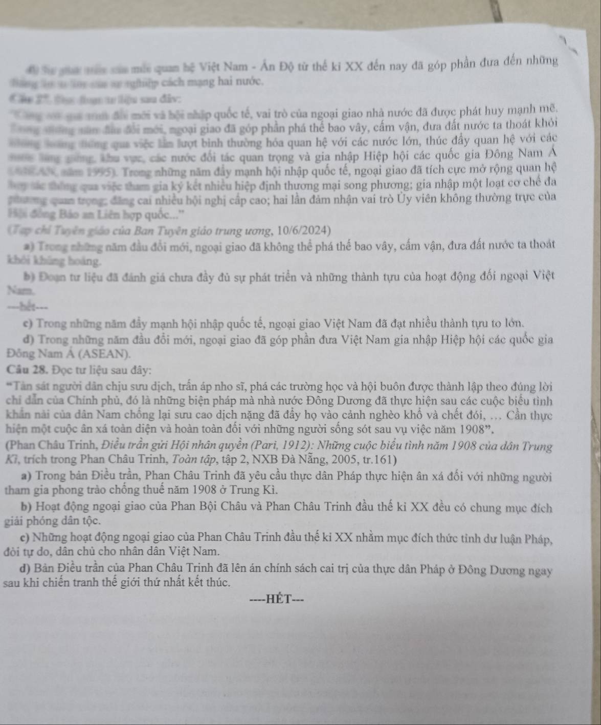 đ Sự gha mớc sau mis quan hệ Việt Nam - Ấn Độ từ thế ki XX đến nay đã góp phần đưa đến những
hang t t o cam aự nghệp cách mạng hai nước.
Ca 2° * t đuạn tự liu sau đâv:
ôg vt guả am đổi mới và bội nhập quốc tế, vai trò của ngoại giao nhà nước đã được phát huy mạnh mẽ.
g nờng năm đầu đổi mới, ngoại giao đã góp phần phá thể bao vây, cấm vận, dưa đất nước ta thoát khỏi
T ng lơng điứng qua việc lầm lượt bình thường hóa quan hệ với các nước lớn, thúc đầy quan hệ với các
*c làng gông khu vợc các nước đổi tác quan trọng và gia nhập Hiệp hội các quốc gia Đông Nam Á
( 96  A6 năm 1955). Trong những năm đầy mạnh hội nhập quốc tế, ngoại giao đã tích cực mở rộng quan hệ
ly sác tháng qua việc tham gia ký kết nhiều hiệp định thương mại song phương; gia nhập một loạt cơ chế đa
hương qua trọng: đăng cai nhiều hội nghị cấp cao; hai lần đảm nhận vai trò Ủy viên không thường trực của
Hải đồng Báo an Liên hợp quốc..''
(Tạp chỉ Tuyên giáo của Ban Tuyên giáo trung ương, 10/6/2024)
#) Trong những năm đầu đổi mới, ngoại giao đã không thể phá thế bao vây, cấm vận, đưa đất nước ta thoát
khôi không hoàng.
b) Đoạn tư liệu đã đánh giá chưa đầy đủ sự phát triển và những thành tựu của hoạt động đối ngoại Việt
Nam.
===hết===
c) Trong những năm đầy mạnh hội nhập quốc tế, ngoại giao Việt Nam đã đạt nhiều thành tựu to lớn.
d) Trong những năm đầu đổi mới, ngoại giao đã góp phần đưa Việt Nam gia nhập Hiệp hội các quốc gia
Đông Nam Á (ASEAN).
Cầu 28. Đọc tư liệu sau đây:
*Tân sát người dân chịu sưu dịch, trấn áp nho sĩ, phá các trường học và hội buôn được thành lập theo đúng lời
chi dẫn của Chính phủ, đó là những biện pháp mà nhà nước Đông Dương đã thực hiện sau các cuộc biểu tình
khân nài của dân Nam chống lại sưu cao dịch nặng đã đầy họ vào cảnh nghèo khổ và chết đói, ... Cần thực
hiện một cuộc ân xá toàn diện và hoàn toàn đối với những người sống sót sau vụ việc năm 1908''.
(Phan Châu Trinh, Điều trần gửi Hội nhân quyền (Pari, 1912): Những cuộc biểu tình năm 1908 của dân Trung
Kr, trích trong Phan Châu Trinh, Toàn tập, tập 2, NXB Đà Nẵng, 2005, tr.161)
a) Trong bản Điều trần, Phan Châu Trinh đã yêu cầu thực dân Pháp thực hiện ân xá đối với những người
tham gia phong trào chống thuế năm 1908 ở Trung Kì.
b) Hoạt động ngoại giao của Phan Bội Châu và Phan Châu Trinh đầu thế ki XX đều có chung mục đích
giải phóng dân tộc.
e) Những hoạt động ngoại giao của Phan Châu Trinh đầu thế kỉ XX nhằm mục đích thức tỉnh dư luận Pháp,
đời tự do, dân chủ cho nhân dân Việt Nam.
d) Bản Điều trần của Phan Châu Trịnh đã lên án chính sách cai trị của thực dân Pháp ở Đông Dương ngay
sau khi chiến tranh thế giới thứ nhất kết thúc.
=---HÉT---