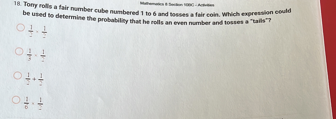 Mathematics 8 Section 10BC - Activities
18. Tony rolls a fair number cube numbered 1 to 6 and tosses a fair coin. Which expression could
be used to determine the probability that he rolls an even number and tosses a “tails”?
 1/2 *  1/2 
 1/3 *  1/2 
 1/2 + 1/2 
 1/6 *  1/2 