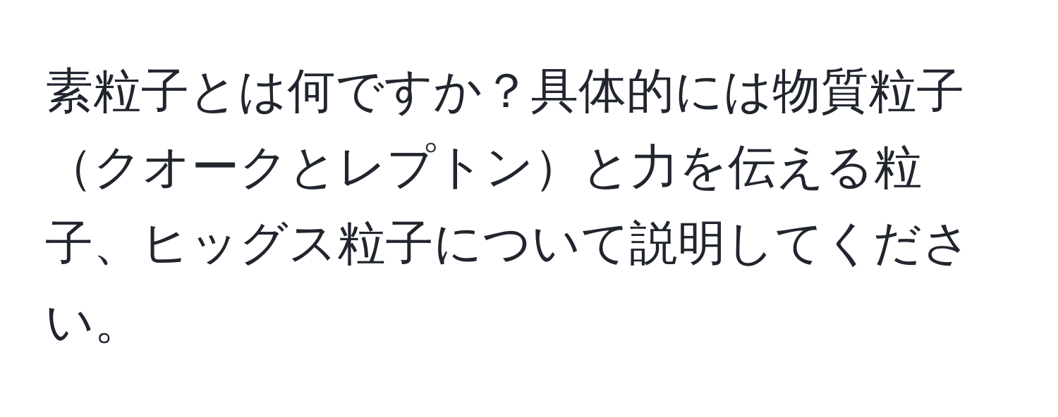 素粒子とは何ですか？具体的には物質粒子クオークとレプトンと力を伝える粒子、ヒッグス粒子について説明してください。