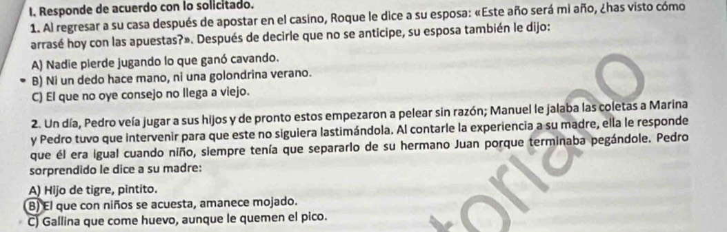 Responde de acuerdo con Io solicitado.
1. Al regresar a su casa después de apostar en el casino, Roque le dice a su esposa: «Este año será mi año, ¿has visto cómo
arrasé hoy con las apuestas?». Después de decirle que no se anticipe, su esposa también le dijo:
A) Nadie pierde jugando lo que ganó cavando.
B) Ni un dedo hace mano, ni una golondrina verano.
C) El que no oye consejo no llega a viejo.
2. Un día, Pedro veía jugar a sus hijos y de pronto estos empezaron a pelear sin razón; Manuel le jalaba las coletas a Marina
y Pedro tuvo que intervenir para que este no siguiera lastimándola. Al contarle la experiencia a su madre, ella le responde
que él era igual cuando niño, siempre tenía que separarlo de su hermano Juan porque terminaba pegándole. Pedro
sorprendido le dice a su madre:
A) Hijo de tigre, pintito.
B) El que con niños se acuesta, amanece mojado.
C) Gallina que come huevo, aunque le quemen el pico.