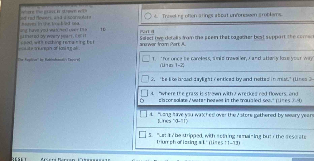 where the grass is strewn with 
ted red flowers, and disconsolate 4. Traveling often brings about unforeseen problems. 
heaves in the troubled sea. 
ong have you watched over the 10 Part B 
gathered by weary years. Let it Select two details from the poem that together best support the corred 
pped, with nothing remaining but answer from Part A. 
solate triumph of losing all. 
The Fugitive" by Rabindranath Tagore) 1. "For once be careless, timid traveller, / and utterly lose your way 
(Lines 1-2) 
2. "be like broad daylight / enticed by and netted in mist." (Lines 3
3. "where the grass is strewn with / wrecked red flowers, and 
disconsolate / water heaves in the troubled sea." (Lines 7-9) 
4. "Long have you watched over the / store gathered by weary years
(Lines 10-11) 
5. "Let it / be stripped, with nothing remaining but / the desolate 
triumph of losing all." (Lines 11-13) 
RESET Arseni Barsan ID #***