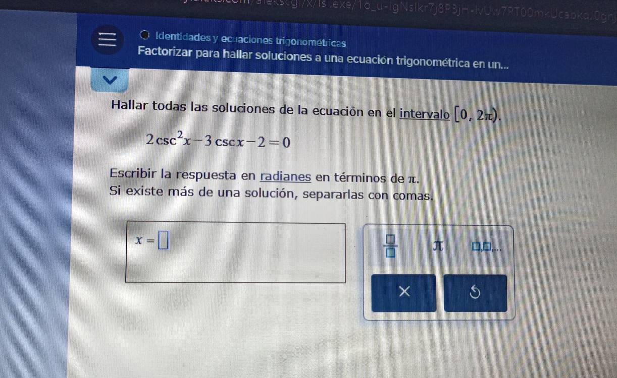 ekscgl/x/lsl.exe/1o_u-lgNslkr7j8P3jH-lvUw7RT00mkUcabkqJ0gn 
。 Identidades y ecuaciones trigonométricas 
Factorizar para hallar soluciones a una ecuación trigonométrica en un... 
Hallar todas las soluciones de la ecuación en el intervalo [0,2π ).
2csc^2x-3csc x-2=0
Escribir la respuesta en radianes en términos de π. 
Si existe más de una solución, separarlas con comas.
x=□
 □ /□   π □,□,... 
×