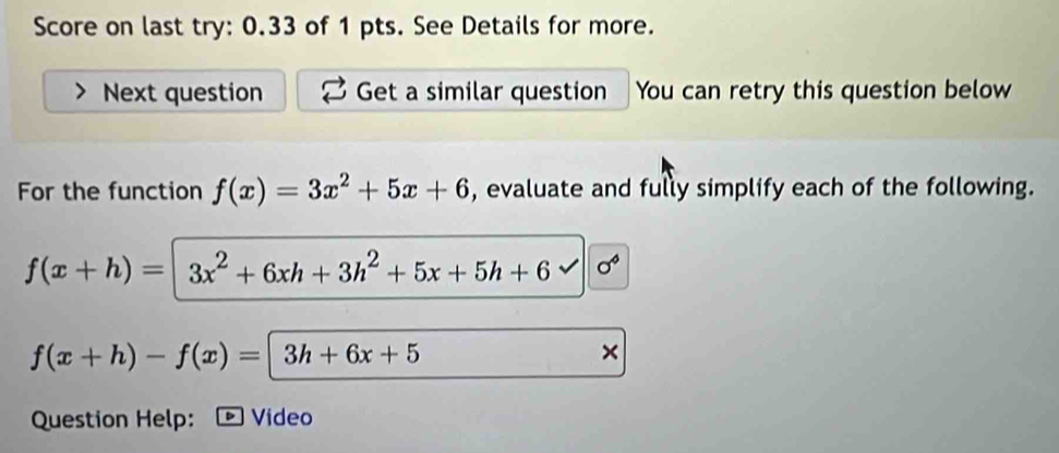 Score on last try: 0.33 of 1 pts. See Details for more. 
Next question Get a similar question You can retry this question below 
For the function f(x)=3x^2+5x+6 , evaluate and fully simplify each of the following.
f(x+h)=3x^2+6xh+3h^2+5x+5h+6 sigma°
f(x+h)-f(x)=|3h+6x+5
× 
Question Help: Video