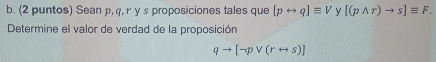 (2 puntos) Sean p, q, r y s proposiciones tales que [prightarrow q]equiv V y [(pwedge r)to s]equiv F. 
Determine el valor de verdad de la proposición
qto [neg pvee (rrightarrow s)]