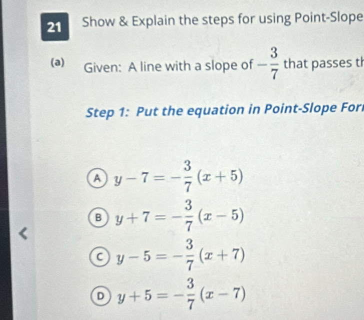 Show & Explain the steps for using Point-Slope
(a) Given: A line with a slope of - 3/7  that passes th
Step 1: Put the equation in Point-Slope For
A y-7=- 3/7 (x+5)
B y+7=- 3/7 (x-5)
a y-5=- 3/7 (x+7)
D y+5=- 3/7 (x-7)