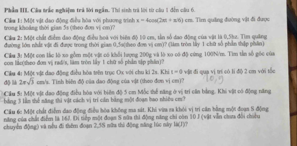 Phần III. Câu trắc nghiệm trả lời ngắn. Thí sinh trả lời từ câu 1 đến câu 6.
Câu 1: Một vật dao động điều hòa với phương trình x=4cos (2π t+π /6)cm. Tìm quãng đường vật đi được
trong khoảng thời gian 5s (theo đơn vj cm)?
Câu 2: Một chất điểm dao động điều hoà với biên độ 10 cm, tần số dao động của vật là 0,5hz. Tìm quâng
đường lớn nhất vật đí được trong thời gian 0,5s(theo đơn vị cm)? (làm tròn lấy 1 chữ số phần thập phân)
Câu 3: Một con lắc lò xo gồm một vật có khối lượng 200g và lò xo có độ cứng 100N/m. Tìm tần số góc của
con lắc(theo đơn vị rad/s, làm tròn lấy 1 chữ số phần tập phân)?
Câu 4: Một vật dao động điều hòa trên trục Ox với chu kỉ 2s. Khi t=0 vật đí quạ vị trí có lí độ 2 cm với tốc
độ là 2π sqrt(3) cm/s. Tính biên độ của dao động của vật (theo đơn vị cm)?
Câu 5: Một vật dao động điều hòa với biên độ 5 cm Mốc thế năng ở vị trí cân bằng. Khi vật có động năng
bằng 3 lần thể năng thì vật cách vị trí cân băng một đoạn bao nhiêu cm?
Câu 6: Một chất điểm dao động điều hòa không ma sát. Khi vừa ra khỏi vị trí cân bằng một đoạn S động
năng của chất điểm là 16J. Đi tiếp một đoạn S nữa thì động năng chỉ còn 10 J (vật vẫn chưa đồi chiều
chuyển động) và nếu đi thêm đoạn 2,5S nữa thì động năng lúc này là(J)?