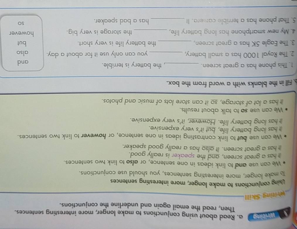 Vwriting a. Read about using conjunctions to make longer, more interesting sentences. 
Then, read the email again and underline the conjunctions. 
Writing Skill 
Using conjunctions to make longer, more interesting sentences 
o make longer, more interesting sentences, you should use conjunctions. 
We can use and to link ideas in one sentence, or also to link two sentences. 
It has a great screen, and the speaker is really good. 
It has a great screen. It also has a really good speaker. 
We can use but to link contrasting ideas in one sentence, or however to link two sentences. 
It has long battery life, but it's very expensive. 
It has long battery life. However, it's very expensive. 
We can use so to talk about results. 
It has a lot of storage, so it can store lots of music and photos. 
. Fill in the blanks with a word from the box. 
1. This phone has a great screen. _, the battery is terrible. and 
2. The Royal 1000 has a small battery, _you can only use it for about a day. also 
3. The Eagle 5K has a great screen, _the battery life is very short. but 
4. My new smartphone has long battery life, _the storage is very big. 
however 
5. That phone has a terrible camera. It _has a bad speaker. 
so