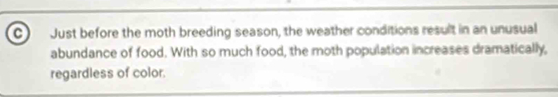 Just before the moth breeding season, the weather conditions result in an unusual 
abundance of food. With so much food, the moth population increases dramatically, 
regardless of color.