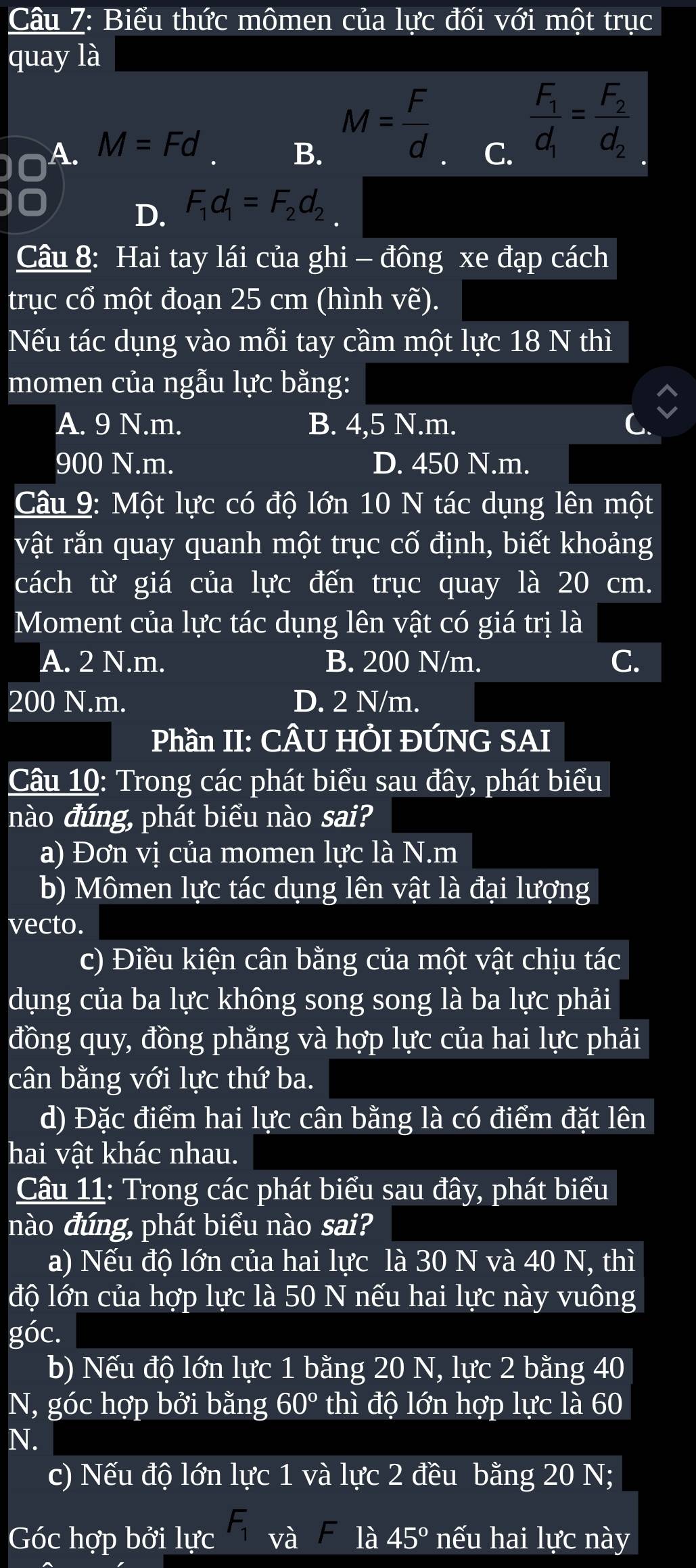 Biểu thức mômen của lực đối với một trục
quay là
A. M=Fd
B. M= F/d 
C. frac F_1d_1=frac F_2d_2
D. F_1d_1=F_2d_2
Câu 8: Hai tay lái của ghi - đông xe đạp cách
trục cổ một đoạn 25 cm (hình Vwidehat E ).
Nếu tác dụng vào mỗi tay cầm một lực 18 N thì
momen của ngẫu lực bằng:
A. 9 N.m. B. 4,5 N.m.
900 N.m. D. 450 N.m.
Câu 9: Một lực có độ lớn 10 N tác dụng lên một
vật rắn quay quanh một trục cố định, biết khoảng
cách từ giá của lực đến trục quay là 20 cm.
Moment của lực tác dụng lên vật có giá trị là
A. 2 N.m. B. 200 N/m. C.
200 N.m. D. 2 N/m.
Phần II: CÂU HÔI ĐÚNG SAI
Câu 10: Trong các phát biểu sau đây, phát biểu
nào đúng, phát biểu nào sai?
a) Đơn vị của momen lực là N.m
b) Mômen lực tác dụng lên vật là đại lượng
vecto.
c) Điều kiện cân bằng của một vật chịu tác
dụng của ba lực không song song là ba lực phải
đồng quy, đồng phẳng và hợp lực của hai lực phải
cân bằng với lực thứ ba.
d) Đặc điểm hai lực cân bằng là có điểm đặt lên
hai vật khác nhau.
Câu 11: Trong các phát biểu sau đây, phát biểu
nào đúng, phát biểu nào sai?
a) Nếu độ lớn của hai lực là 30 N và 40 N, thì
độ lớn của hợp lực là 50 N nếu hai lực này vuông
góc.
b) Nếu độ lớn lực 1 bằng 20 N, lực 2 bằng 40
N, góc hợp bởi bằng 60° thì độ lớn hợp lực là 60
N.
c) Nếu độ lớn lực 1 và lực 2 đều bằng 20 N;
Góc hợp bởi lực F_1 và F là 45° nếu hai lực này