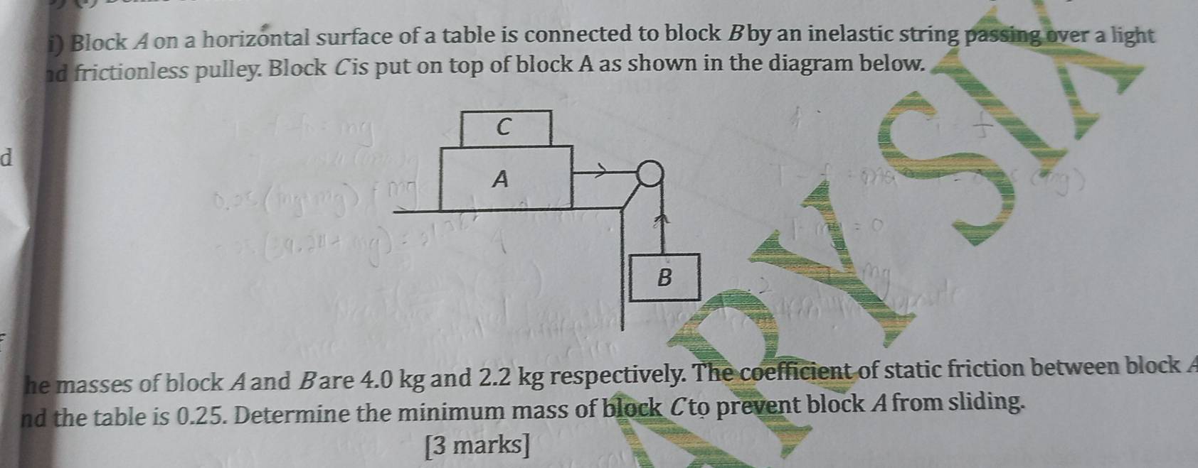 Block A on a horizontal surface of a table is connected to block Bby an inelastic string passing over a light 
nd frictionless pulley. Block Cis put on top of block A as shown in the diagram below. 
d 
he masses of block A and Bare 4.0 kg and 2.2 kg respectively. The coefficient of static friction between block A
nd the table is 0.25. Determine the minimum mass of block Cto prevent block A from sliding. 
[3 marks]