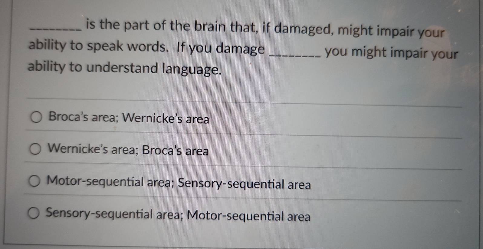 is the part of the brain that, if damaged, might impair your
ability to speak words. If you damage_ you might impair your
ability to understand language.
Broca's area; Wernicke's area
Wernicke's area; Broca's area
Motor-sequential area; Sensory-sequential area
Sensory-sequential area; Motor-sequential area