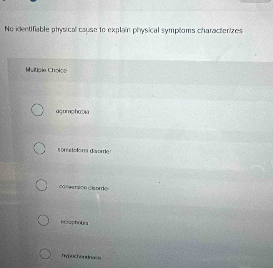 No identifiable physical cause to explain physical symptoms characterizes
Multiple Choice
agoraphobia
somatoform disorder
conversion disorder
acrophobia
hypochondnasis