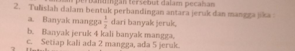 perbändingan tersebut dalam pecahan 
2. Tulislah dalam bentuk perbandingan antara jeruk dan mangga jika 
a. Banyak mangga  1/2  dari banyak jeruk, 
b. Banyak jeruk 4 kali banyak mangga, 
c. Setiap kali ada 2 mangga, ada 5 jeruk.