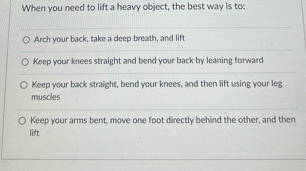 When you need to lift a heavy object, the best way is to:
Arch your back, take a deep breath, and lift
Keep your knees straight and bend your back by leaning forward
Keep your back straight, bend your knees, and then lift using your leg
muscles
Keep your arms bent, move one foot directly behind the other, and then
lift