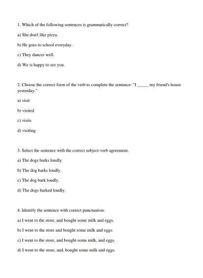 Which of the following sentences is grammatically correct?
a) She don't like pizza.
b) He goes to school everyday.
c) They dances well.
d) We is happy to see you.
2. Choose the correct form of the verb to complete the sentence: "I
yesterday." _my friend's house
a) visit
b) visited
c) visits
d) visiting
3. Select the sentence with the correct subject-verb agreement.
a) The dogs barks loudly.
b) The dog barks loudly.
c) The dog bark loudly.
d) The dogs barked loudly.
4. Identify the sentence with correct punctuation.
a) I went to the store, and bought some milk and eggs.
b) I went to the store and bought some milk and eggs.
c) I went to the store, and bought some milk, and eggs.
d) I went to the store, and, bought some milk and eggs.