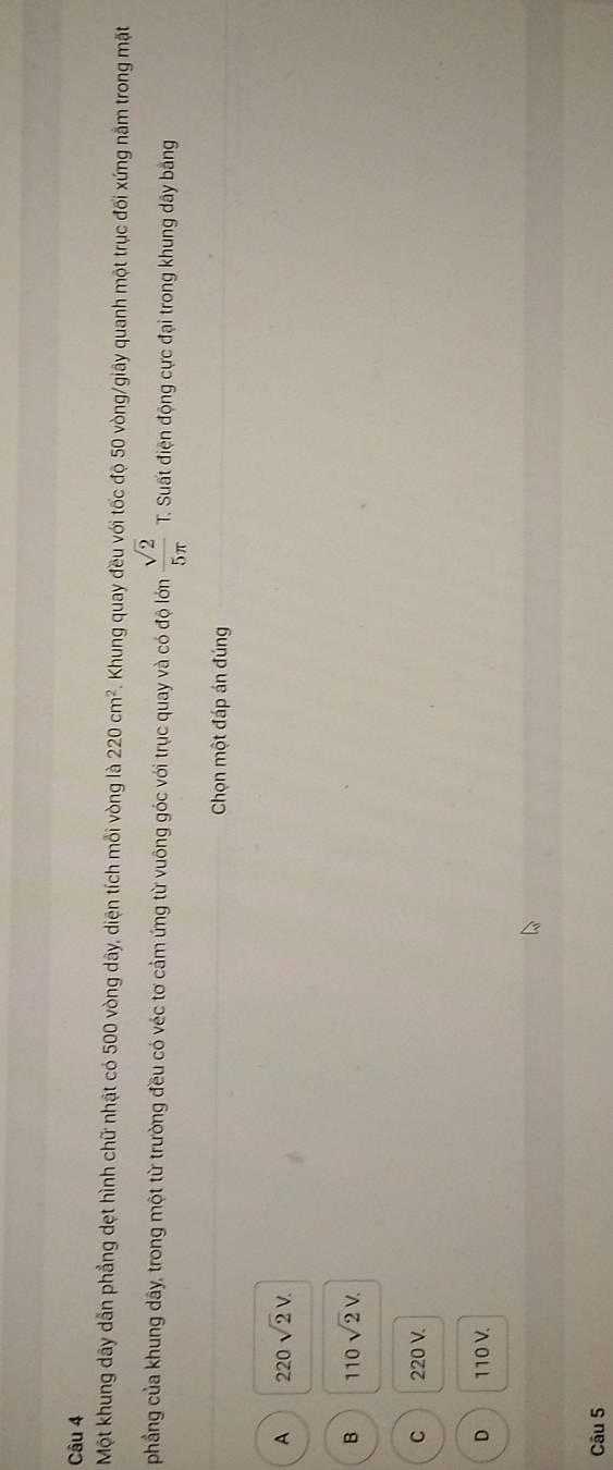 Một khung dây dẫn phẳng dẹt hình chữ nhật có 500 vòng dây, diện tích mỗi vòng là 220cm^2 F. Khung quay đều với tốc độ 50 vòng /giây quanh một trục đối xứng nằm trong mặt
phẳng của khung dây, trong một từ trường đều có véc tơ cảm ứng từ vuông góc với trục quay và có độ lớn  sqrt(2)/5π   T. Suất điện động cực đại trong khung dây bằng
Chọn một đáp án đúng
A 220sqrt(2)V.
B 110sqrt(2)V.
C 220 V.
D 110 V.
Câu 5