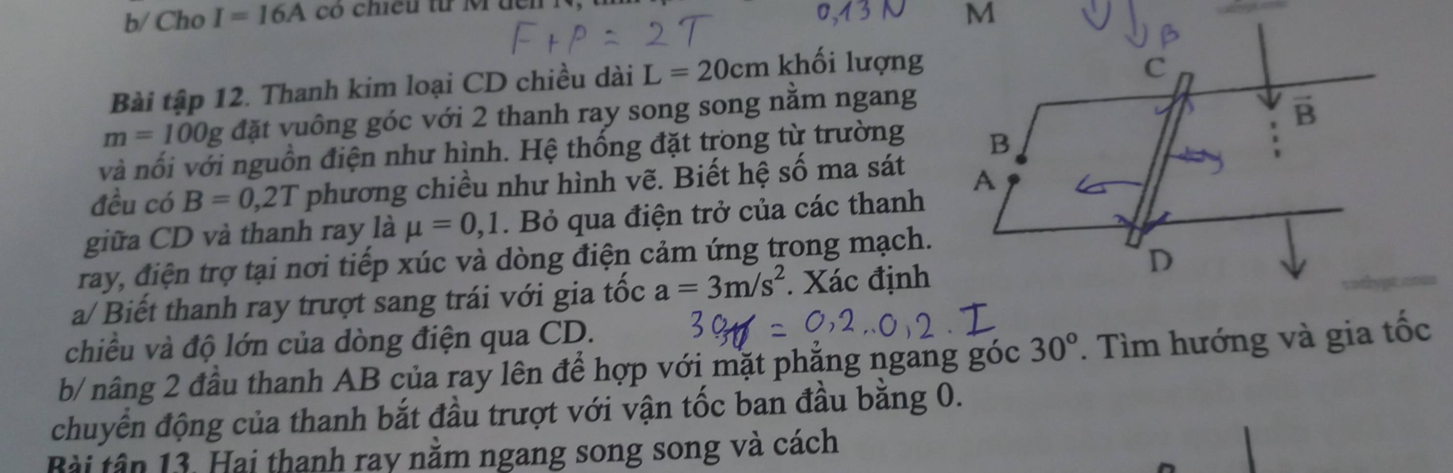 b/ Cho I=16A có chiếu từ M dên 
Bài tập 12. Thanh kim loại CD chiều dài L=20cm khối lượng
m=100g đặt vuông góc với 2 thanh ray song song nằm ngang 
và nối với nguồn điện như hình. Hệ thống đặt trong từ trường 
đều có B=0 1,2T phương chiều như hình vẽ. Biết hệ số ma sát 
giữa CD và thanh ray là mu =0,1. Bỏ qua điện trở của các thanh 
ray, điện trợ tại nơi tiếp xúc và dòng điện cảm ứng trong mạch. 
a/ Biết thanh ray trượt sang trái với gia tốc a=3m/s^2. Xác định 
chiều và độ lớn của dòng điện qua CD. 
b/ nâng 2 đầu thanh AB của ray lên để hợp với mặt phăng ngang góc 30°. Tìm hướng và gia tốc 
chuyển động của thanh bắt đầu trượt với vận tốc ban đầu bằng 0. 
Bài tân 13. Hai thanh ray nằm ngang song song và cách