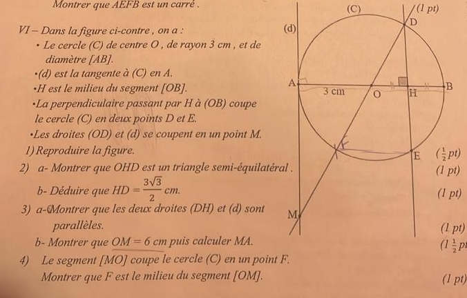 Montrer que AEFB est un carré . (C) (1 pt)
VI - Dans la figure ci-contre , on a :
Le cercle (C) de centre O , de rayon 3 cm , et de
diamètre [AB].
(d) est la tangente à (C) en A.
•H est le milieu du segment [OB]. 
+La perpendiculaire passant par H à (OB) coupe
le cercle (C) en deux points D et E.
•Les droites (OD) et (d) se coupent en un point M.
1) Reproduire la figure.
2) a- Montrer que OHD est un triangle semi-équilatért)
b- Déduire que HD= 3sqrt(3)/2 cm. pt)
3) a-Montrer que les deux droites (DH) et (d) sont 
parallèles. (1 pt)
b- Montrer que OM=6cm puis calculer MA.
(1 1/2 p
4) Le segment B 0) ' coupe le cercle (C) en un point 
Montrer que F est le milieu du segment [OM]. (1 pt)