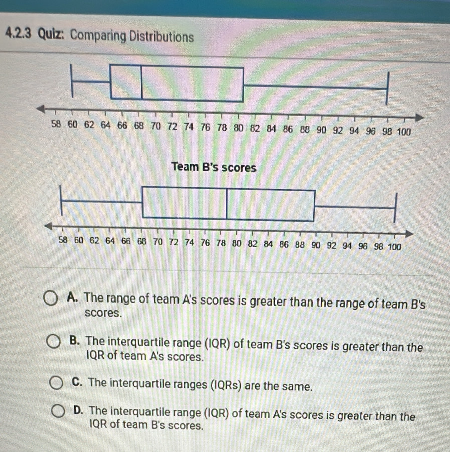 42.3 Quiz: Comparing Distributions
A. The range of team A's scores is greater than the range of team B's
scores.
B. The interquartile range (IQR) of team B's scores is greater than the
IQR of team A's scores.
C. The interquartile ranges (IQRs) are the same.
D. The interquartile range (IQR) of team A's scores is greater than the
IQR of team B's scores.