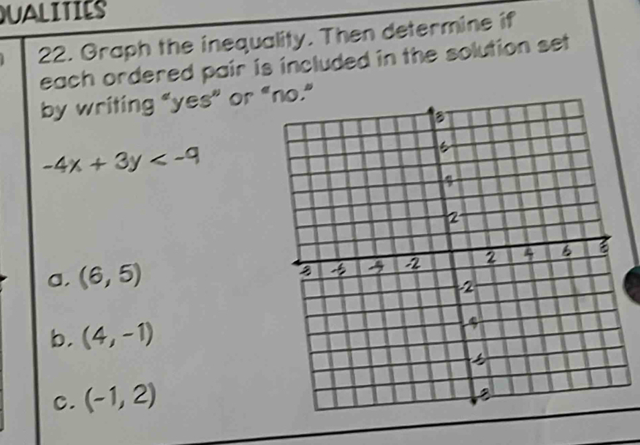 QUALITIES 
22. Graph the inequality. Then determine if 
each ordered pair is included in the solution set 
by writing "yes” or “o.”
-4x+3y
a, (6,5)
b. (4,-1)
C. (-1,2)