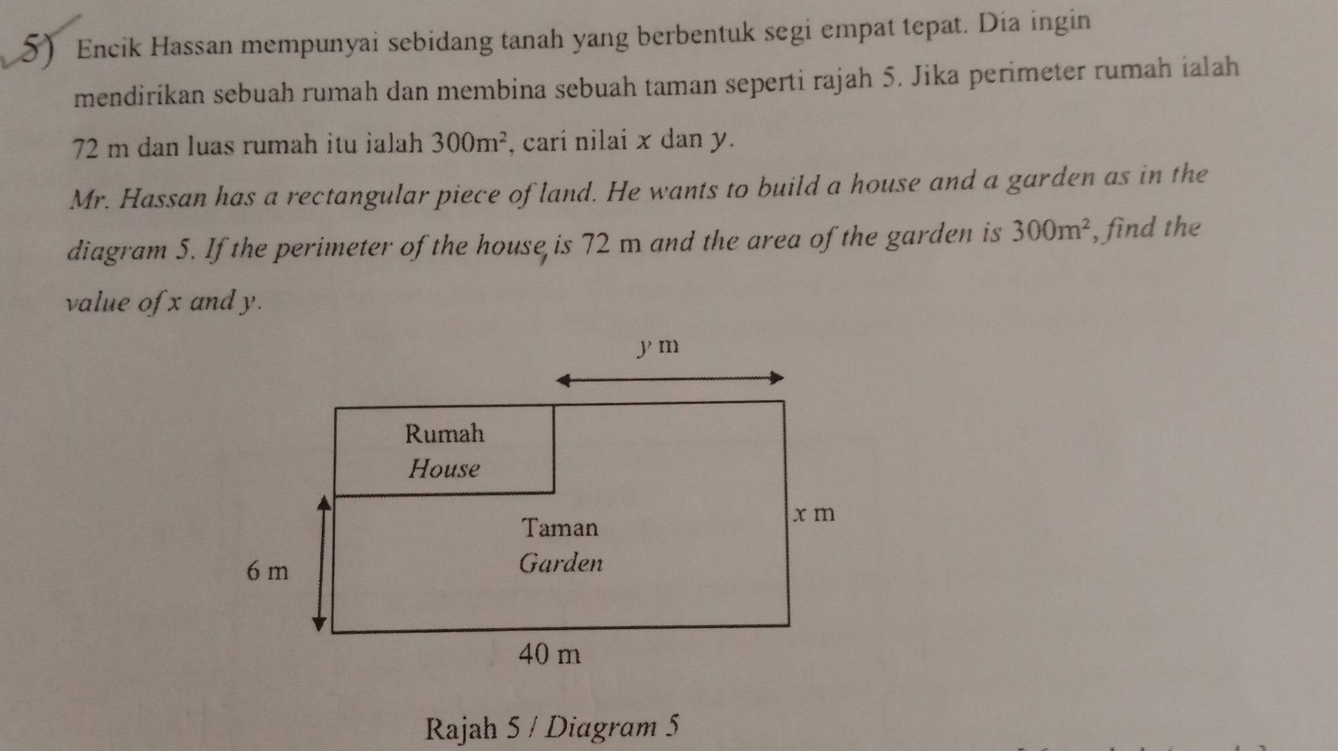 Encik Hassan mempunyai sebidang tanah yang berbentuk segi empat tepat. Dia ingin 
mendirikan sebuah rumah dan membina sebuah taman seperti rajah 5. Jika perimeter rumah ialah
72 m dan luas rumah itu ialah 300m^2 , carí nilai x dan y. 
Mr. Hassan has a rectangular piece of land. He wants to build a house and a garden as in the 
diagram 5. If the perimeter of the house is 72 m and the area of the garden is 300m^2 , find the 
value of x and y. 
Rajah 5 / Diagram 5