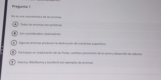 Pregunta 1
No es una característica de las enzimas
A  Todas las enzimas son proteínas
B Son considerados catalizadores
C Algunas enzimas producen la destrucción de nutrientes específicos
D Participan en maduración de las frutas, cambios posmorten de la carne y desarrollo de sabores
E Niacina, Riboflavina y tocoferol son ejemplos de enzimas