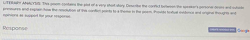 LITERARY ANALYSIS: This poem contains the plot of a very short story. Describe the conflict between the speaker's personal desire and outside 
pressures and explain how the resolution of this conflict points to a theme in the poem. Provide textual evidence and original thoughts and 
opinions as support for your response. 
Response CREATE GOOGLE DOC Google