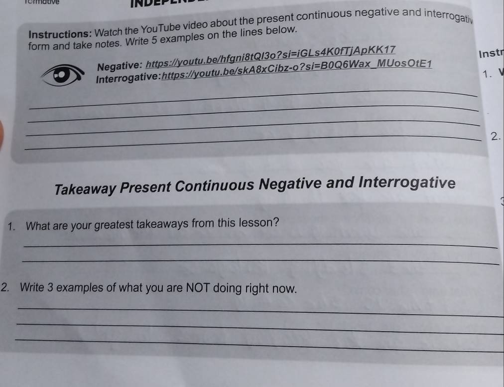 Tomatve 
INDE 
Instructions: Watch the YouTube video about the present continuous negative and interrogativ 
form and take notes. Write 5 examples on the lines below. 
Negative: https://youtu.be/hfgni8tQI3o?si=iGLs4K0fTjApKK17 
Interrogative:https://youtu.be/skA8xCibz-o?si=B0Q6Wax_MUosOtE1 Instr 
1. 
_ 
_ 
_ 
_2. 
Takeaway Present Continuous Negative and Interrogative 
1. What are your greatest takeaways from this lesson? 
_ 
_ 
2. Write 3 examples of what you are NOT doing right now. 
_ 
_ 
_