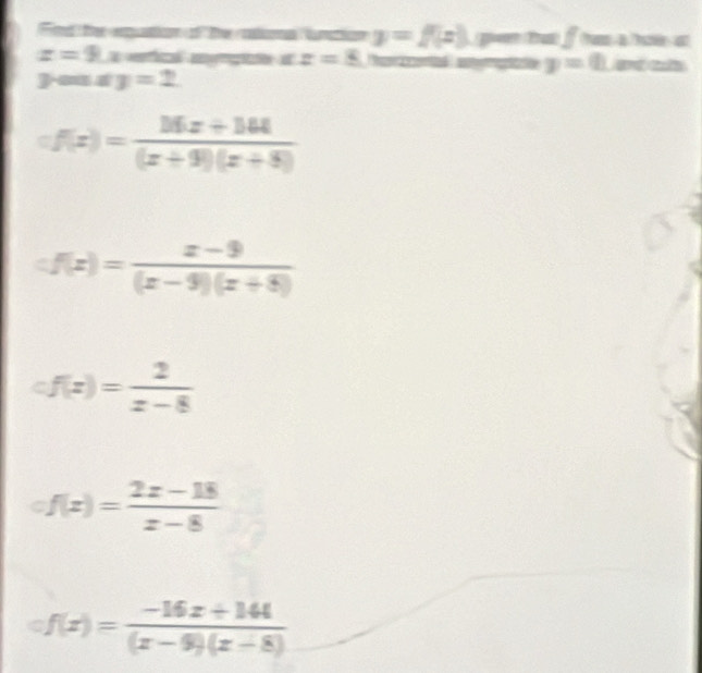 Find te equion of the rationa luntion y=f(x) pu tu fom a
z=9 efi gge en z=8 Prenta cotate y=0 ad a 
you a y=2
=f(x)= (16x+164)/(x+9)(x+8) 
cf(x)= (x-9)/(x-9)(x+8) 
cf(x)= 2/x-8 
of(x)= (2x-18)/x-8 
circ f(x)= (-16x+144)/(x-9)(x-8) 