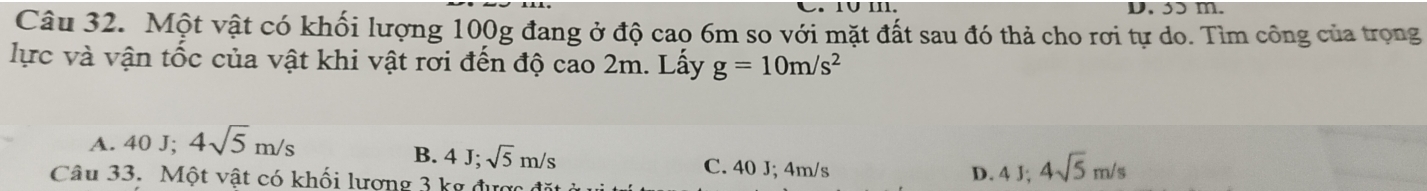 1∪ III. D. 3ɔ m.
Câu 32. Một vật có khối lượng 100g đang ở độ cao 6m so với mặt đất sau đó thả cho rơi tự do. Tìm công của trọng
lực và vận tốc của vật khi vật rơi đến độ cao 2m. Lấy g=10m/s^2
A. 40J; 4sqrt(5)m/s
B. 4J; sqrt(5)m/s C. 40 J; 4m/s
Câu 33. Một vật có khối lượng 3 kg được
D. 4J; 4sqrt(5)m/s